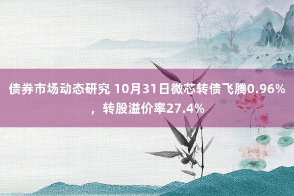 债券市场动态研究 10月31日微芯转债飞腾0.96%，转股溢价率27.4%