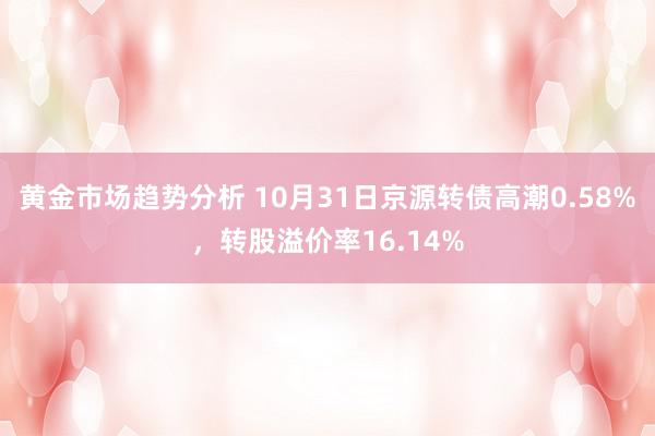 黄金市场趋势分析 10月31日京源转债高潮0.58%，转股溢价率16.14%