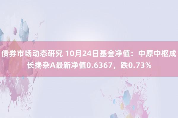 债券市场动态研究 10月24日基金净值：中原中枢成长搀杂A最新净值0.6367，跌0.73%