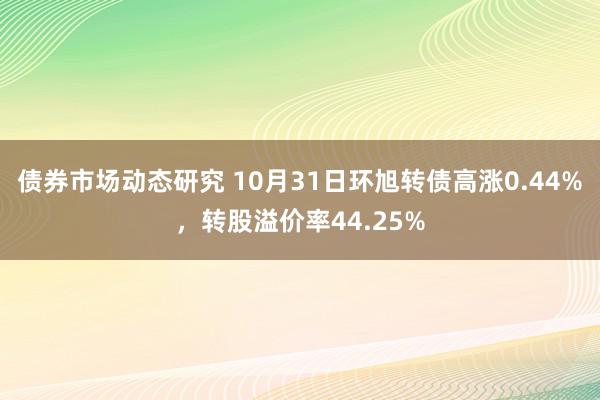 债券市场动态研究 10月31日环旭转债高涨0.44%，转股溢价率44.25%