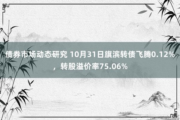 债券市场动态研究 10月31日旗滨转债飞腾0.12%，转股溢价率75.06%