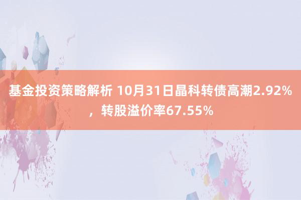 基金投资策略解析 10月31日晶科转债高潮2.92%，转股溢价率67.55%