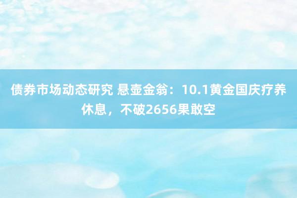 债券市场动态研究 悬壶金翁：10.1黄金国庆疗养休息，不破2656果敢空