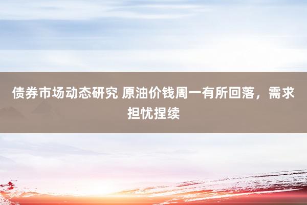 债券市场动态研究 原油价钱周一有所回落，需求担忧捏续