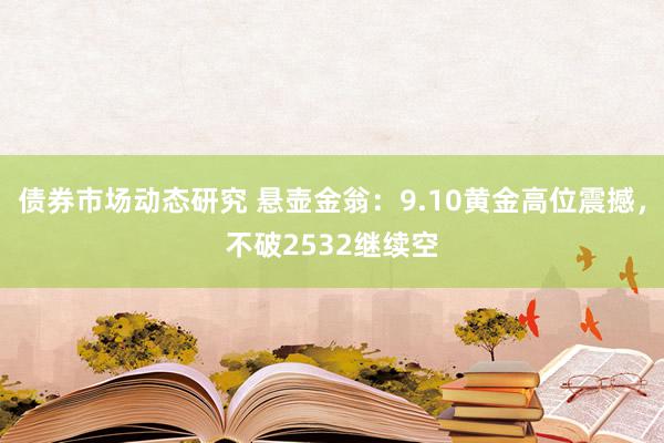 债券市场动态研究 悬壶金翁：9.10黄金高位震撼，不破2532继续空