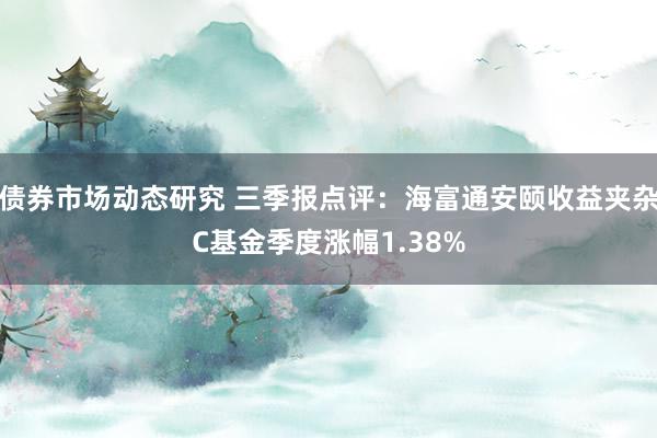 债券市场动态研究 三季报点评：海富通安颐收益夹杂C基金季度涨幅1.38%