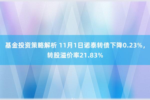 基金投资策略解析 11月1日诺泰转债下降0.23%，转股溢价率21.83%