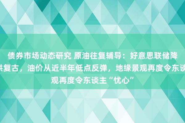 债券市场动态研究 原油往复辅导：好意思联储降息预期提供复古，油价从近半年低点反弹，地缘景观再度令东谈主“忧心”