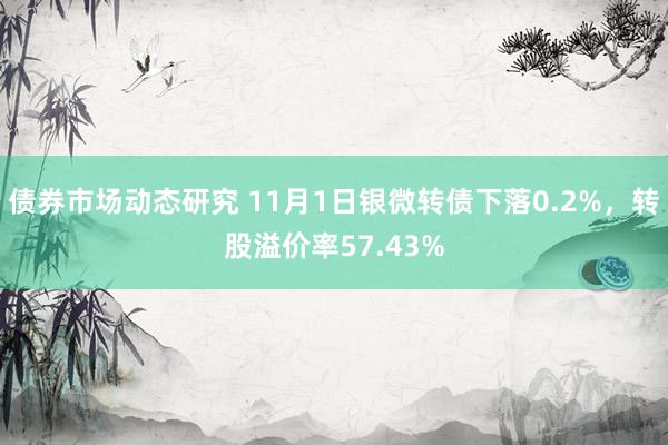 债券市场动态研究 11月1日银微转债下落0.2%，转股溢价率57.43%