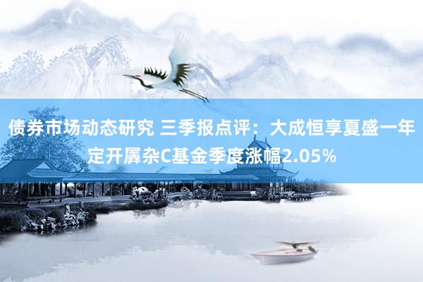 债券市场动态研究 三季报点评：大成恒享夏盛一年定开羼杂C基金季度涨幅2.05%