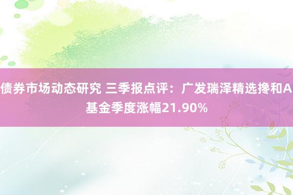 债券市场动态研究 三季报点评：广发瑞泽精选搀和A基金季度涨幅21.90%