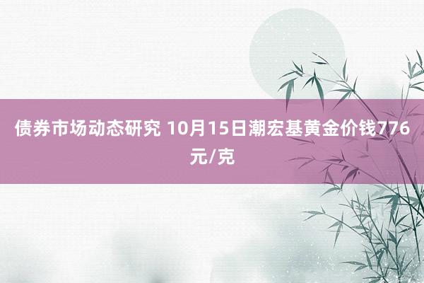 债券市场动态研究 10月15日潮宏基黄金价钱776元/克