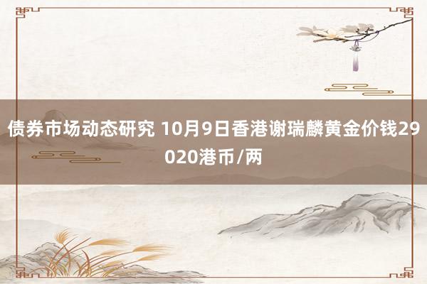 债券市场动态研究 10月9日香港谢瑞麟黄金价钱29020港币/两