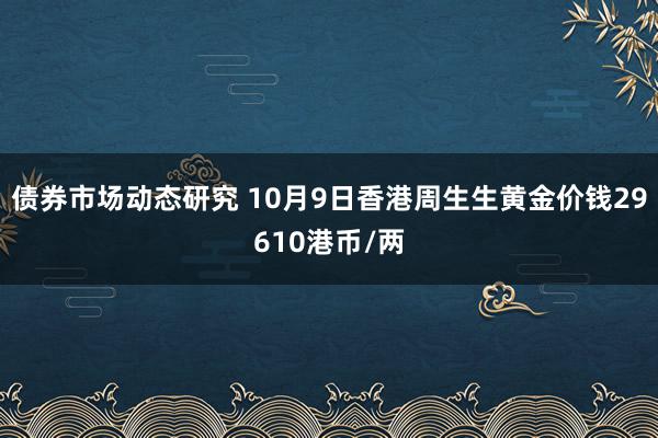 债券市场动态研究 10月9日香港周生生黄金价钱29610港币/两