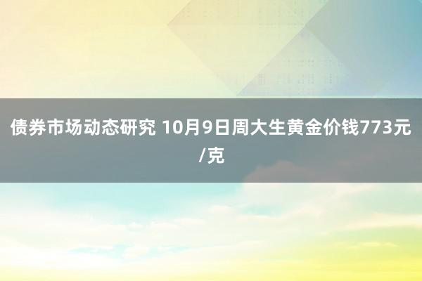 债券市场动态研究 10月9日周大生黄金价钱773元/克