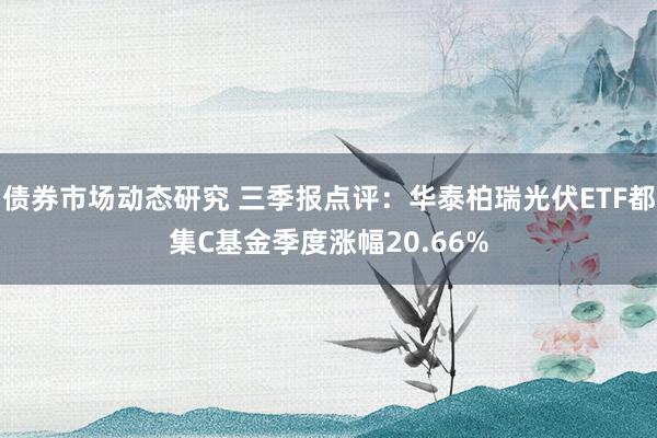 债券市场动态研究 三季报点评：华泰柏瑞光伏ETF都集C基金季度涨幅20.66%