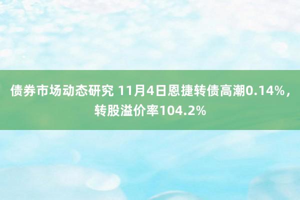 债券市场动态研究 11月4日恩捷转债高潮0.14%，转股溢价率104.2%