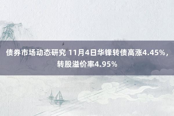 债券市场动态研究 11月4日华锋转债高涨4.45%，转股溢价率4.95%