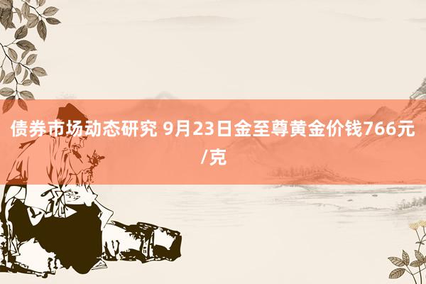 债券市场动态研究 9月23日金至尊黄金价钱766元/克