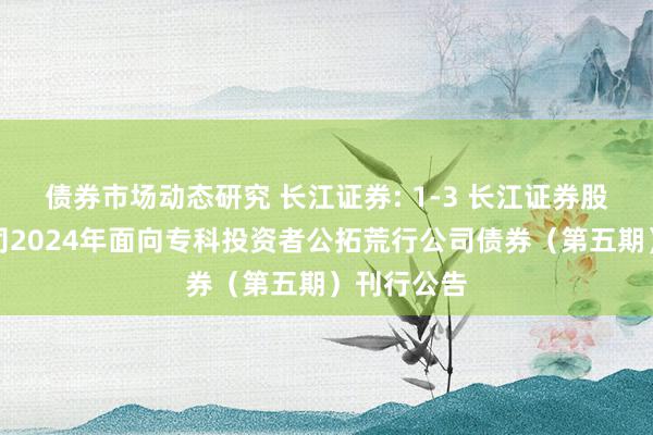 债券市场动态研究 长江证券: 1-3 长江证券股份有限公司2024年面向专科投资者公拓荒行公司债券（第五期）刊行公告