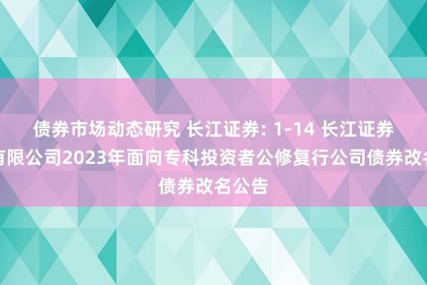 债券市场动态研究 长江证券: 1-14 长江证券股份有限公司2023年面向专科投资者公修复行公司债券改名公告