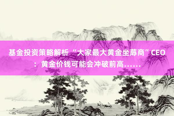 基金投资策略解析 “大家最大黄金坐蓐商”CEO：黄金价钱可能会冲破前高……