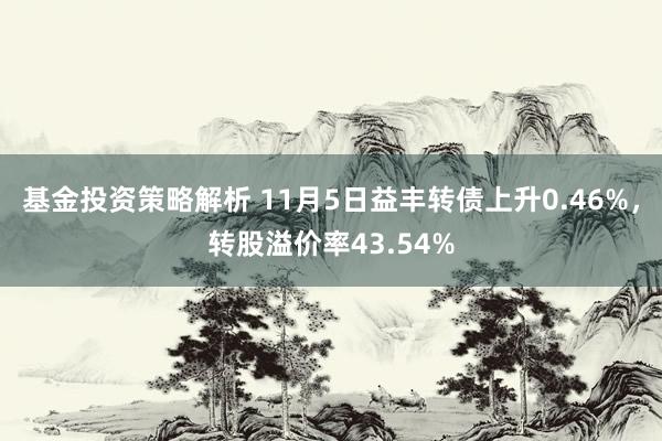 基金投资策略解析 11月5日益丰转债上升0.46%，转股溢价率43.54%