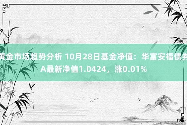 黄金市场趋势分析 10月28日基金净值：华富安福债券A最新净值1.0424，涨0.01%