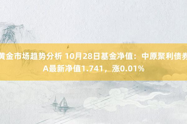 黄金市场趋势分析 10月28日基金净值：中原聚利债券A最新净值1.741，涨0.01%