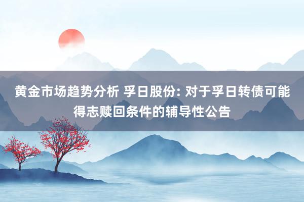 黄金市场趋势分析 孚日股份: 对于孚日转债可能得志赎回条件的辅导性公告