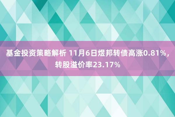 基金投资策略解析 11月6日煜邦转债高涨0.81%，转股溢价率23.17%