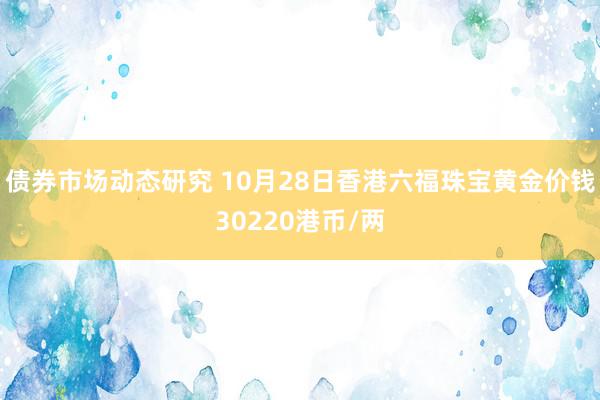 债券市场动态研究 10月28日香港六福珠宝黄金价钱30220港币/两