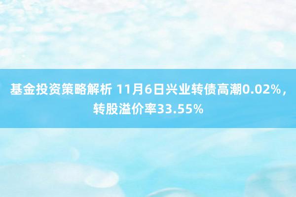 基金投资策略解析 11月6日兴业转债高潮0.02%，转股溢价率33.55%