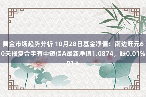 黄金市场趋势分析 10月28日基金净值：南边旺元60天报复合手有中短债A最新净值1.0874，跌0.01%