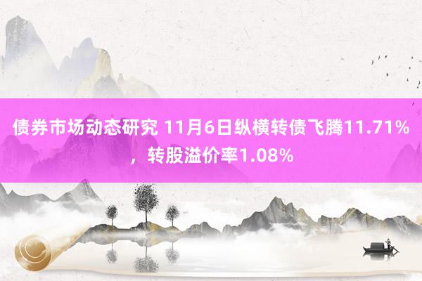 债券市场动态研究 11月6日纵横转债飞腾11.71%，转股溢价率1.08%