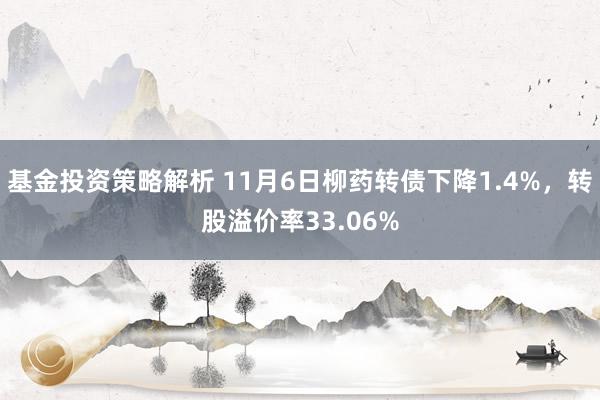 基金投资策略解析 11月6日柳药转债下降1.4%，转股溢价率33.06%