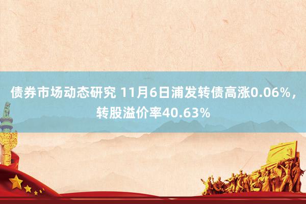 债券市场动态研究 11月6日浦发转债高涨0.06%，转股溢价率40.63%