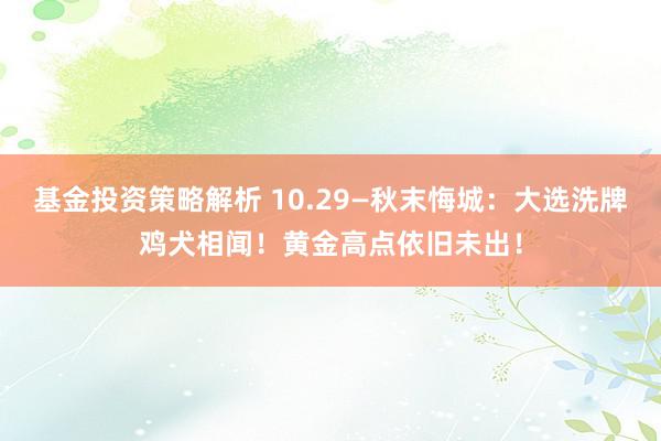 基金投资策略解析 10.29—秋末悔城：大选洗牌鸡犬相闻！黄金高点依旧未出！