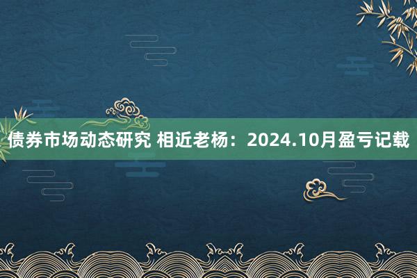 债券市场动态研究 相近老杨：2024.10月盈亏记载