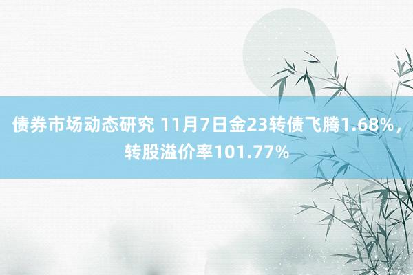 债券市场动态研究 11月7日金23转债飞腾1.68%，转股溢价率101.77%