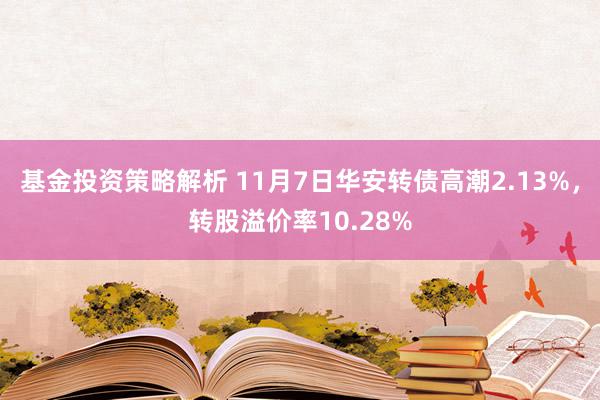 基金投资策略解析 11月7日华安转债高潮2.13%，转股溢价率10.28%