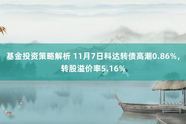 基金投资策略解析 11月7日科达转债高潮0.86%，转股溢价率5.16%