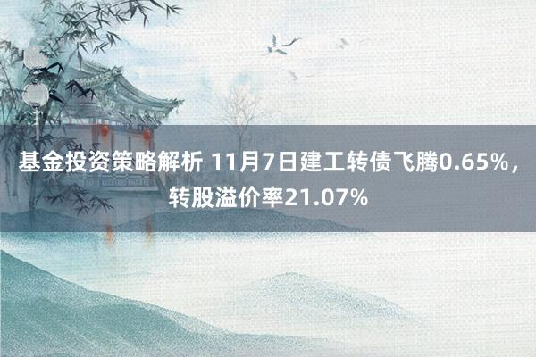 基金投资策略解析 11月7日建工转债飞腾0.65%，转股溢价率21.07%