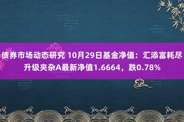 债券市场动态研究 10月29日基金净值：汇添富耗尽升级夹杂A最新净值1.6664，跌0.78%