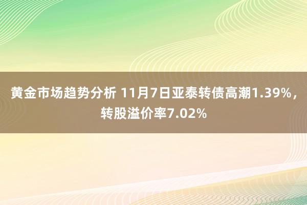 黄金市场趋势分析 11月7日亚泰转债高潮1.39%，转股溢价率7.02%