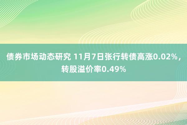 债券市场动态研究 11月7日张行转债高涨0.02%，转股溢价率0.49%