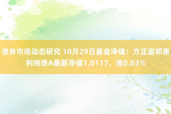 债券市场动态研究 10月29日基金净值：方正富邦惠利纯债A最新净值1.0117，涨0.03%