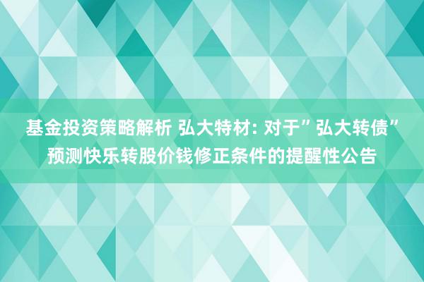 基金投资策略解析 弘大特材: 对于”弘大转债”预测快乐转股价钱修正条件的提醒性公告