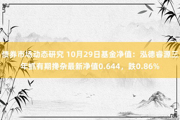 债券市场动态研究 10月29日基金净值：泓德睿源三年抓有期搀杂最新净值0.644，跌0.86%