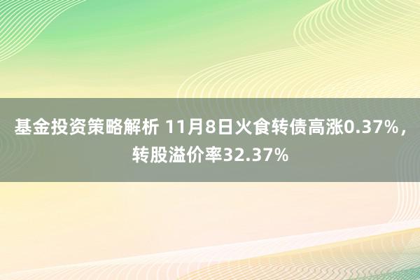 基金投资策略解析 11月8日火食转债高涨0.37%，转股溢价率32.37%